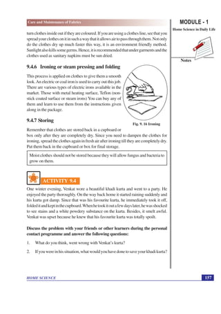 MODULE - 1
Home Science in Daily Life
157
HOME SCIENCE
Notes
Care and Maintenance of Fabrics
turnclothesinsideoutiftheyarecoloured.Ifyouareusingaclothesline,seethatyou
spreadyourclothesonitinsuchawaythatitallowsairtopassthroughthem.Notonly
do the clothes dry up much faster this way, it is an environment friendly method.
Sunlightalsokillssomegerms.Hence,itisrecommendedthatundergarmentsandthe
clothes used as sanitary napkins must be sun dried.
9.4.6 Ironing or steam pressing and folding
This process is applied on clothes to give them a smooth
look.An electric or coal iron is used to carry out this job.
There are various types of electric irons available in the
market. Those with metal heating surface, Teflon (non-
stick coated surface or steam irons) You can buy any of
them and learn to use them from the instructions given
along in the package.
9.4.7 Storing
Remember that clothes are stored back in a cupboard or
box only after they are completely dry. Since you need to dampen the clothes for
ironing, spread the clothes again in fresh air after ironing till they are completely dry.
Put them back in the cupboard or box for final storage.
Moist clothes should not be stored because they will allow fungus and bacteria to
grow on them.
ACTIVITY 9.4
One winter evening, Venkat wore a beautiful khadi kurta and went to a party. He
enjoyed the party thoroughly. On the way back home it started raining suddenly and
his kurta got damp. Since that was his favourite kurta, he immediately took it off,
foldeditandkeptinthecupboard.Whenhetookitoutafewdayslater,hewasshocked
to see stains and a white powdery substance on the kurta. Besides, it smelt awful.
Venkat was upset because he knew that his favourite kurta was totally spoilt.
Discuss the problem with your friends or other learners during the personal
contact programme and answer the following questions:
1. What do you think, went wrong with Venkat’s kurta?
2. Ifyouwereinhissituation,whatwouldyouhavedonetosaveyourkhadikurta?
Fig. 9. 16 Ironing
 