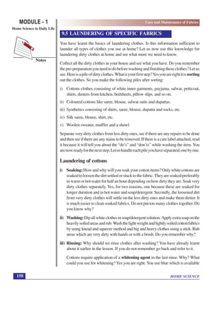 HOME SCIENCE
MODULE - 1
Home Science in Daily Life
158
Notes
Care and Maintenance of Fabrics
9.5 LAUNDERING OF SPECIFIC FABRICS
You have learnt the basics of laundering clothes. Is this information sufficient to
launder all types of clothes you use at home? Let us now use this knowledge for
laundering dirty clothes at home and see what more we need to know.
Collect all the dirty clothes in your house and see what you have. Do you remember
thepre-preparationyouneedtodobeforewashingandfinishingtheseclothes?Letus
see.Hereisapileofdirtyclothes.Whatisyourfirststep?Yesyouarerightitissorting
out the clothes. So you make the following piles after sorting:
i) Cottons clothes consisting of white inner garments, payjama, salwar, petticoat,
shirts, dusters from kitchen, bedsheets, pillow slips, and so on.
ii) Coloured cottons like saree, blouse, salwar suits and dupattas.
iii) Synthetics consisting of shirts, saree, blouse, dupatta and socks, etc.
iv) Silk saree, blouse, shirt, etc.
v) Woolen sweater, muffler and a shawl.
Separateverydirtyclothesfromlessdirtyones,seeifthereareanyrepairstobedone
andthenseeifthereareanystainstoberemoved.Ifthereisacarelabelattached,read
it because it will tell you about the “do’s” and “don’ts” while washing the item.You
arenowreadyforthenextstep.Letushandleeachpileyouhaveseparated,onebyone.
Laundering of cottons
i) Soaking: Howandwhywillyousoakyourcottonitems?Onlywhitecottonsare
soakedtoloosenthedirtsettledorstucktothefabric.Theyaresoakedpreferably
inwarmorhotwaterforhalfanhourdependingonhowdirtytheyare.Soakvery
dirty clothes separately. Yes, for two reasons, one because these are soaked for
longer duration and in hot water and soap/detergent. Secondly, the loosened dirt
from very dirty clothes will settle on the less dirty ones and make them dirtier. It
is much easier to clean soaked fabrics. Do not put too many clothes together. Do
you know why?
ii) Washing:Dipallwhiteclothesinsoap/detergentsolution.Applyextrasoaponthe
heavilysoiledareasandrub.Washthelightweightandlightlysoiledcottonfabrics
by using knead and squeeze method and big and heavy clothes using a stick. Rub
areas which are very dirty with hands or with a brush. Do you remember why?
iii) Rinsing: Why should we rinse clothes after washing? You have already learnt
about it earlier in the lesson. If you do not remember go back and refer to it.
Cottons require application of a whitening agent in the last rinse. Why? What
could you use for whitening? Yes you are right. You use blue which is available
 