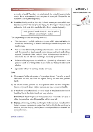 MODULE - 1
Home Science in Daily Life
159
HOME SCIENCE
Notes
Care and Maintenance of Fabrics
as powder or liquid.These days you get chemicals like optical brighteners in the
market. These are colourless florescent dyes which turn pale fabrics white and
make then look brighter temporarily.
iv) Starching: Putting starch on the white clothes is another procedure which must
becarriedoutbeforetheyarespreadfordrying.Itisdonetogivecottonsasmooth
and shining fresh look.Also, starched articles do not get dirty that easily.
2 table spoons of starch mixed in 5 liters of water is
sufficient for starching 4-5 clothes
You can prepare your own starch using arrowroot.
• Dissolvearrowrootinalittlecoldwatertoprepareathickbatter.Addboilinghot
water to this batter stirring all the time till it changes colour to transparent.Your
starch is ready.
• Nowaddsomeofthisstarchpastethatyouhavemadeinabasinofwaterandmix
well. The strength of starch depends on the thickness of fabric and stiffness
required. To make the fabric very stiff, dilute the full strength starch with 2-3
times water. But add 4-6 times water to get reasonably good stiffness.
• Before starching a garment turn it inside out, open and dip it in water for even
spread of starch in it. Wring out the excess water and then dip it in the starch
solution.
• Squeeze the fabric well and hang it in the sun to dry.
Note:
i) The amount of stiffness is a matter of personal preference. Generally, we starch
table linens like mats, tray cloths and napkins, heavily and inner wear garments
lightly.
ii) Do not starch under garments and those garments which are close fitting like a
blouse, as the starch it may cut into your skin and make you uncomfortable.
iii) If the articles have to be starched as well as blued, do it together in one solution,
by adding blue to the diluted starch and water solution.
Remember:Ifthearticlegetsoverblued,dipitinplainwaterwithafewdropsof
white vinegar or lime juice. The extra blue will get removed.
iv) Drying:Afterrinsing,starchingandbluingtheclothesaredried.Hangtheclothes
by their strongest part along the clothes line.Articles dried in the sun should be
removedassoonastheydry.Overexposuretosunlightcanweakenthefabricand
cause yellowness.
 