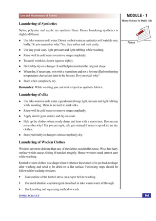 MODULE - 1
Home Science in Daily Life
161
HOME SCIENCE
Notes
Care and Maintenance of Fabrics
Laundering of Synthetics
Nylon, polyester and acrylic are synthetic fibers. Hence laundering synthetics is
slightly different.
l Useluke-warmorcoldwater.Donotusehotwaterassyntheticswillwrinklevery
badly. Do you remember why? Yes, they soften and melt easily.
l Use any good soap, light pressure and light rubbing while washing.
l Rinse well in cold water to remove soap completely.
l To avoid wrinkles, do not squeeze tightly.
l Preferably dry on a hanger. It will help to maintain the original shape.
l When dry, if necessary, iron with a warm iron and not a hot one (Refer to ironing
temperature chart given later in the lesson). Do you recall why?
l Store when completely dry.
Remember: While washing you can treat terrycot as synthetic fabrics.
Laundering of silks
l Useluke-warmorcoldwater,agoodneutralsoap,lightpressureandlightrubbing
while washing. There is no need to soak silks.
l Rinse well in cold water to remove soap completely.
l Apply starch (gum arabic) and dry in shade.
l Pick up the clothes when evenly damp and iron with a warm iron. Do can you
remember why? Yes you are right, silk gets stained if water is sprinkled on dry
clothes.
l Store preferably on hangers when completely dry.
Laundering of Woolen Clothes
Woolens are more delicate than any of the fabrics used in the house. Wool has hairy
surface which causes felting if handled roughly. Hence woolens need utmost care
while washing.
Knittedwoolenclothesloseshapewhenwethencetheseneedtobeputbacktoshape
after washing and need to be dried on a flat surface. Following steps should be
followed for washing woolens:
• Take outline of the knitted dress on a paper before washing.
• Use mild alkaline soap/detergent dissolved in luke warm water all through.
• Use kneading and squeezing method to wash.
 