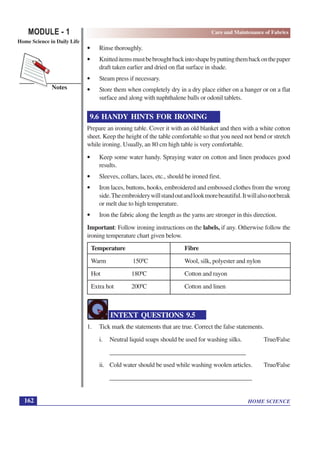 HOME SCIENCE
MODULE - 1
Home Science in Daily Life
162
Notes
Care and Maintenance of Fabrics
• Rinse thoroughly.
• Knitteditemsmustbebroughtbackintoshapebyputtingthembackonthepaper
draft taken earlier and dried on flat surface in shade.
• Steam press if necessary.
• Store them when completely dry in a dry place either on a hanger or on a flat
surface and along with naphthalene balls or odonil tablets.
9.6 HANDY HINTS FOR IRONING
Prepare an ironing table. Cover it with an old blanket and then with a white cotton
sheet. Keep the height of the table comfortable so that you need not bend or stretch
while ironing. Usually, an 80 cm high table is very comfortable.
• Keep some water handy. Spraying water on cotton and linen produces good
results.
• Sleeves, collars, laces, etc., should be ironed first.
• Iron laces, buttons, hooks, embroidered and embossed clothes from the wrong
side.Theembroiderywillstandoutandlookmorebeautiful.Itwillalsonotbreak
or melt due to high temperature.
• Iron the fabric along the length as the yarns are stronger in this direction.
Important: Follow ironing instructions on the labels, if any. Otherwise follow the
ironing temperature chart given below.
Temperature Fibre
Warm 1500
C Wool, silk, polyester and nylon
Hot 1800
C Cotton and rayon
Extra hot 2000
C Cotton and linen
INTEXT QUESTIONS 9.5
1. Tick mark the statements that are true. Correct the false statements.
i. Neutral liquid soaps should be used for washing silks. True/False
____________________________________________
ii. Cold water should be used while washing woolen articles. True/False
______________________________________________
 
