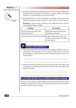 HOME SCIENCE
MODULE - 1
Home Science in Daily Life
144
Notes
Care and Maintenance of Fabrics
ii. Finishingthegarmentswithstiffeningagentslikestarchandgum,brighteningor
bleaching agents, drying them then ironing or pressing, folding and hanging
garments, e.g. cotton dupattas and sarees are starched.
iii. Storing the garments for a short or long time, e.g. when the winter season arrives
you put away summer clothes and take out woolen shawls, sweaters, coats etc.
Remember, washing and dry cleaning are two different processes used for
cleaning different types of clothes.
Washing Dry-cleaning
Means removing dirt using soap/ Means removing dirt using grease
detergent and water. absorbents and solvents.
Colourfast fabrics can be easily washed. Leather and fur, selected silks and
woolens, zari and other costly fabrics
are dry cleaned.
INTEXT QUESTIONS 9.1
1. Meenahasabasketfullofsoiledclothes.Theseincludehersilkblouse,zarisaree,
cotton shirt, cotton payjama and woolen shawl. Which of these would you
recommend her to wash at home and which clothes should she send for dry
cleaning? Why?
__________________________________________________________
__________________________________________________________
2. Summerseasonhasset;youhavetoputawaythewinterclothes.Whatstepswould
you suggest to your friend to ensure that his clothes are clean and ready to store
till the next season?
__________________________________________________________
__________________________________________________________9.2
9.2 GETTING READY TO LAUNDER CLOTHES AT HOME
Whenever you are ready to launder clothes at home remember that there are certain
preparations required. What are these? Why are these preparations necessary? How
and what we need to do, let us find out.
 
