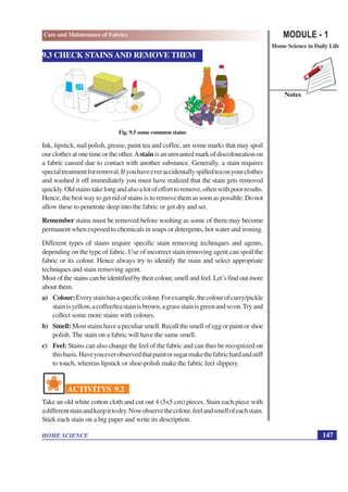MODULE - 1
Home Science in Daily Life
147
HOME SCIENCE
Notes
Care and Maintenance of Fabrics
9.3 CHECK STAINS AND REMOVE THEM
Fig. 9.5 some common stains
Ink, lipstick, nail polish, grease, paint tea and coffee, are some marks that may spoil
ourclothesatonetimeortheother.Astainisanunwantedmarkofdiscolourationon
a fabric caused due to contact with another substance. Generally, a stain requires
specialtreatmentforremoval.Ifyouhaveeveraccidentallyspilledteaonyourclothes
and washed it off immediately you must have realized that the stain gets removed
quickly.Oldstainstakelongandalsoalotofefforttoremove,oftenwithpoorresults.
Hence, the best way to get rid of stains is to remove them as soon as possible. Do not
allow these to penetrate deep into the fabric or get dry and set.
Remember stains must be removed before washing as some of them may become
permanent when exposed to chemicals in soaps or detergents, hot water and ironing.
Different types of stains require specific stain removing techniques and agents,
depending on the type of fabric. Use of incorrect stain removing agent can spoil the
fabric or its colour. Hence always try to identify the stain and select appropriate
techniques and stain removing agent.
Most of the stains can be identified by their colour, smell and feel. Let’s find out more
about them.
a) Colour:Everystainhasaspecificcolour.Forexample,thecolourofcurry/pickle
stainisyellow,acoffee/teastainisbrown,agrassstainisgreenandsoon.Tryand
collect some more stains with colours.
b) Smell: Most stains have a peculiar smell. Recall the smell of egg or paint or shoe
polish. The stain on a fabric will have the same smell.
c) Feel: Stains can also change the feel of the fabric and can thus be recognized on
thisbasis.Haveyoueverobservedthatpaintorsugarmakethefabrichardandstiff
to touch, whereas lipstick or shoe-polish make the fabric feel slippery.
ACTIVITYS 9.2
Take an old white cotton cloth and cut out 4 (5x5 cm) pieces. Stain each piece with
adifferentstainandkeepittodry.Nowobservethecolour,feelandsmellofeachstain.
Stick each stain on a big paper and write its description.
 