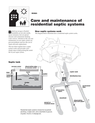 B3583




                                       Care and maintenance of
                                       residential septic systems
        acked up sewage or flooded            How septic systems work
   B    drainfields are not only smelly,
   messy nuisances, but can spread
                                              The diagram below illustrates how a residential septic system works.

   diseases and contaminate drinking
   water sources. Attention to the care and
   maintenance of your septic system can
   prevent problems and save the cost of
   repair and early replacement.
   This fact sheet explains how a septic
   system works and provides a few
   simple steps to help prolong the useful
   life of your septic system.




   Septic tank

        access cover          observation pipe
                              or access cover


                               scum                                                                  septic tank
inlet
                                                           outlet
                               ©




water                                                                                                distribution box
level   ©                           effluent filter/
                 baffle                     baffle

                            sludge
                          ©




                                                                                                                        perforated
                                                                                                                        pipe

                                                                               observation
                                                                                  pipes




                                                                                     drainfield
                                                                                                            observation
                                                                                                            and vent pipes
                                                             gravel or
                                                             crushed stone



                      Residential septic systems include the household
                      plumbing, a septic tank, and a drainfield (in-ground,
                      at-grade, mound, or seepage pit).
 