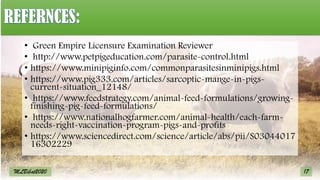 17
MLBibat2020
• Green Empire Licensure Examination Reviewer
• http://www.petpigeducation.com/parasite-control.html
• https://www.minipiginfo.com/commonparasitesinminipigs.html
• https://www.pig333.com/articles/sarcoptic-mange-in-pigs-
current-situation_12148/
• https://www.feedstrategy.com/animal-feed-formulations/growing-
finishing-pig-feed-formulations/
• https://www.nationalhogfarmer.com/animal-health/each-farm-
needs-right-vaccination-program-pigs-and-profits
• https://www.sciencedirect.com/science/article/abs/pii/S03044017
16302229
 