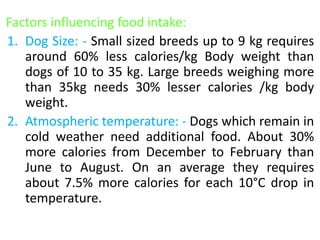 Factors influencing food intake:
1. Dog Size: - Small sized breeds up to 9 kg requires
around 60% less calories/kg Body weight than
dogs of 10 to 35 kg. Large breeds weighing more
than 35kg needs 30% lesser calories /kg body
weight.
2. Atmospheric temperature: - Dogs which remain in
cold weather need additional food. About 30%
more calories from December to February than
June to August. On an average they requires
about 7.5% more calories for each 10°C drop in
temperature.
 