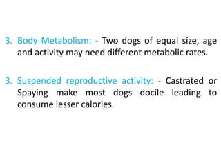 3. Body Metabolism: - Two dogs of equal size, age
and activity may need different metabolic rates.
3. Suspended reproductive activity: - Castrated or
Spaying make most dogs docile leading to
consume lesser calories.
 
