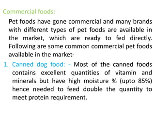 Commercial foods:
Pet foods have gone commercial and many brands
with different types of pet foods are available in
the market, which are ready to fed directly.
Following are some common commercial pet foods
available in the market-
1. Canned dog food: - Most of the canned foods
contains excellent quantities of vitamin and
minerals but have high moisture % (upto 85%)
hence needed to feed double the quantity to
meet protein requirement.
 