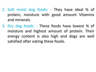 2. Soft moist dog foods: - They have ideal % of
protein, moisture with good amount Vitamins
and minerals.
3. Dry dog foods: - These foods have lowest % of
moisture and highest amount of protein. Their
energy content is also high and dogs are well
satisfied after eating these foods.
 