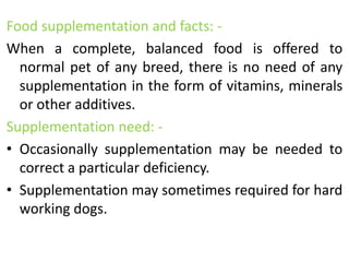 Food supplementation and facts: -
When a complete, balanced food is offered to
normal pet of any breed, there is no need of any
supplementation in the form of vitamins, minerals
or other additives.
Supplementation need: -
• Occasionally supplementation may be needed to
correct a particular deficiency.
• Supplementation may sometimes required for hard
working dogs.
 