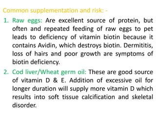Common supplementation and risk: -
1. Raw eggs: Are excellent source of protein, but
often and repeated feeding of raw eggs to pet
leads to deficiency of vitamin biotin because it
contains Avidin, which destroys biotin. Dermititis,
loss of hairs and poor growth are symptoms of
biotin deficiency.
2. Cod liver/Wheat germ oil: These are good source
of vitamin D & E. Addition of excessive oil for
longer duration will supply more vitamin D which
results into soft tissue calcification and skeletal
disorder.
 
