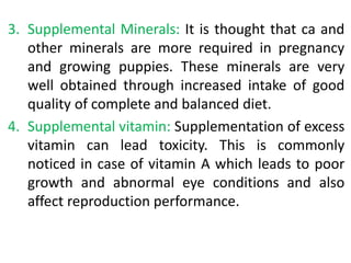 3. Supplemental Minerals: It is thought that ca and
other minerals are more required in pregnancy
and growing puppies. These minerals are very
well obtained through increased intake of good
quality of complete and balanced diet.
4. Supplemental vitamin: Supplementation of excess
vitamin can lead toxicity. This is commonly
noticed in case of vitamin A which leads to poor
growth and abnormal eye conditions and also
affect reproduction performance.
 
