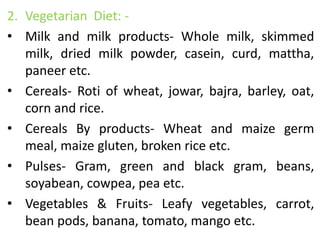 2. Vegetarian Diet: -
• Milk and milk products- Whole milk, skimmed
milk, dried milk powder, casein, curd, mattha,
paneer etc.
• Cereals- Roti of wheat, jowar, bajra, barley, oat,
corn and rice.
• Cereals By products- Wheat and maize germ
meal, maize gluten, broken rice etc.
• Pulses- Gram, green and black gram, beans,
soyabean, cowpea, pea etc.
• Vegetables & Fruits- Leafy vegetables, carrot,
bean pods, banana, tomato, mango etc.
 