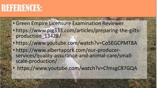 REFERENCES:
• Green Empire Licensure Examination Reviewer
• https://www.pig333.com/articles/preparing-the-gilts-
production_13428/
• https://www.youtube.com/watch?v=Co5EGCPMT8A
• https://www.albertapork.com/our-producer-
services/quality-assurance-and-animal-care/small-
scale-production/
• https://www.youtube.com/watch?v=CfmsgC87GQA
 