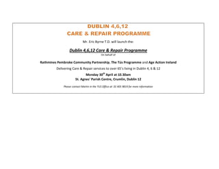 Mr. Eric Byrne T.D. will launch the:

                  Dublin 4,6,12 Care & Repair Programme
                                             On behalf of

Rathmines Pembroke Community Partnership, The Tús Programme and Age Action Ireland
         Delivering Care & Repair services to over 65’s living in Dublin 4, 6 & 12
                              Monday 30th April at 10.30am
                       St. Agnes’ Parish Centre, Crumlin, Dublin 12
              Please contact Martin in the TUS Office at: 01 405 9819 for more information
 