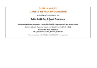 Mr. Eric Byrne T.D. will launch the:

                  Dublin 4,6,12 Care & Repair Programme
                                             On behalf of

Rathmines Pembroke Community Partnership, The Tús Programme and Age Action Ireland
         Delivering Care & Repair services to over 65’s living in Dublin 4, 6 & 12
                              Monday 30th April at 10.30am
                       St. Agnes’ Parish Centre, Crumlin, Dublin 12
              Please contact Martin in the TUS Office at: 01 405 9819 for more information
 
