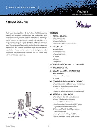 [ Care and Use Manual ]
XBridge™
Columns 1
Thank you for choosing a Waters XBridge™
column. The XBridge™
packing
materials were designed to provide excellent peak shape, high efficiency,
and excellent stability for acidic and basic mobile phases. The XBridge™
packing materials are manufactured in a cGMP, ISO 9001:2000 certi-
fied plant using ultra pure reagents. Each batch of XBridge™
material is
tested chromatographically with acidic, basic and neutral analytes and
the results are held to narrow specification ranges to assure excellent,
reproducible performance. Every column is individually tested and a
Performance Test Chromatogram is provided with each column along
with the Certificate of Acceptance.
Contents
I.	 Getting Started
	 a. Column Installation
	 b. Column Equilibration
	 c. Initial Column Efficiency Determination
II.	 Column Use
	 a. Guard Columns
	 b. Sample Preparation
	 c. Operating pH Limits
	 d. Solvents
	 e. Pressure
	 f. Temperature
III.	Scaling Up/Down Isocratic Methods
IV.	Troubleshooting
V.	 Column Cleaning, REGENERATION
	 and Storage
	 a. Cleaning and Regeneration
	 b. Storage
VI.	 Connecting the Column to the HPLC
	 a. Column Connectors and System Tubing Considerations
	 b. Measuring System Bandspreading Volume
	 and System Variance
	 c. Measuring Gradient Delay Volume (or Dwell Volume)
VII.	Additional Information
	 a. Use of Narrow-Bore (3.0 mm i.d. Columns)
	 b. Impact of Bandspreading Volume on
	 2.1 mm i.d. Column Performance­
	 c. Non-Optimized vs. Optimized LC/MS/MS System:
	 System Modification Recommendations
	 d. Waters Small Particle Size (2.5 µm) Columns –
	 Fast Chromatography
	 e. Getting Started with XBridge HILIC Columns
	 f. Getting Started with XBridge Amide Columns
XBridge Columns
 