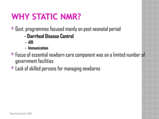 WHY STATIC NMR?
 Govt. programmes focused mainly on post neonatal period
- Diarrheal Disease Control
- ARI
- Immunization
 Focus of essential newborn care component was on a limited number of
government facilities
 Lack of skilled persons for managing newborns
Teaching Aids: ENC
 