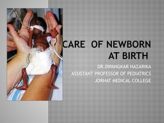 CARE OF NEWBORN
AT BIRTH
DR.DIPANGKAR HAZARIKA
ASSISTANT PROFESSOR OF PEDIATRICS
JORHAT MEDICAL COLLEGE
 