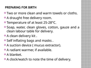PREPARING FOR BIRTH
 Two or more clean and warm towels or cloths.
 A draught free delivery room.
 Temperature of at least 25-28°C.
 Soap, water, clean gloves, cotton, gauze and a
clean labour table for delivery.
 A clean delivery kit .
 Self inflating bags and masks .
 A suction device ( mucus extractor).
 A radiant warmer, if available.
 A blanket.
 A clock/watch to note the time of delivery.
 