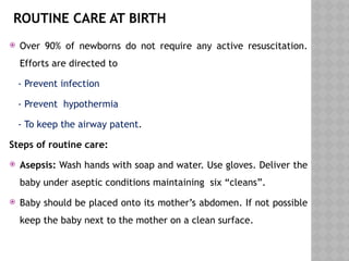 ROUTINE CARE AT BIRTH
 Over 90% of newborns do not require any active resuscitation.
Efforts are directed to
- Prevent infection
- Prevent hypothermia
- To keep the airway patent.
Steps of routine care:
 Asepsis: Wash hands with soap and water. Use gloves. Deliver the
baby under aseptic conditions maintaining six “cleans”.
 Baby should be placed onto its mother’s abdomen. If not possible
keep the baby next to the mother on a clean surface.
 