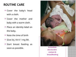 ROUTINE CARE
 Cover the baby’s head
with a cloth.
 Cover the mother and
baby with a warm cloth.
 Place an identity label on
the baby.
 Note the time of birth
 Give Inj. Vit K 1 mg IM.
 Start breast feeding as
soon as possible. Immediate
skin-to-skin
contact &
breastfeeding
 