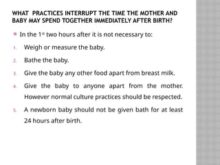 WHAT PRACTICES INTERRUPT THE TIME THE MOTHER AND
BABY MAY SPEND TOGETHER IMMEDIATELY AFTER BIRTH?
 In the 1st
two hours after it is not necessary to:
1. Weigh or measure the baby.
2. Bathe the baby.
3. Give the baby any other food apart from breast milk.
4. Give the baby to anyone apart from the mother.
However normal culture practices should be respected.
5. A newborn baby should not be given bath for at least
24 hours after birth.
 