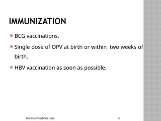 Normal Newborn Care 36
IMMUNIZATION
 BCG vaccinations.
 Single dose of OPV at birth or within two weeks of
birth.
 HBV vaccination as soon as possible.
 