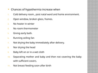 Chances of hypothermia increase when
1. Cold delivery room., post natal ward and home environment.
2. Open window, broken glass, frames.
3. No heater in winter
4. No room thermometer
5. Giving early bath.
6. Running ceiling fan
7. Not drying the baby immediately after delivery.
8. Nor drying the head
9. Baby left on or in a wet cloth
10. Separating mother and baby and then not covering the baby
with sufficient covers.
11. Not breast feeding soon after birth
 