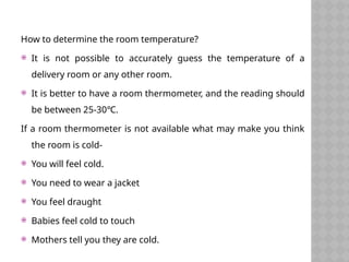 How to determine the room temperature?
 It is not possible to accurately guess the temperature of a
delivery room or any other room.
 It is better to have a room thermometer, and the reading should
be between 25-30℃.
If a room thermometer is not available what may make you think
the room is cold-
 You will feel cold.
 You need to wear a jacket
 You feel draught
 Babies feel cold to touch
 Mothers tell you they are cold.
 