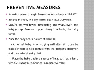 PREVENTIVE MEASURES
 Provide a warm, draught free room for delivery at 25-30°C.
 Receive the baby in a dry, warm, clean towel. Dry well.
 Discard the wet towel immediately and wrap/cover the
baby (except face and upper chest) in a fresh, clean dry
towel.
 Place the baby near a source of warmth.
- A normal baby, who is crying well after birth, can be
placed in skin to skin contact with the mother’s abdomen
and covered with a dry cloth.
- Place the baby under a source of heat such as a lamp
with a 200 Watt bulb or under a radiant warmer.
 