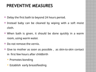 PREVENTIVE MEASURES
 Delay the first bath to beyond 24 hours period.
 Instead baby can be cleaned by wiping with a soft moist
cloth.
 When bath is given, it should be done quickly in a warm
room, using warm water.
 Do not remove the vernix.
 Give to mother as soon as possible , as skin-to-skin contact
in first few hours after childbirth
 Promotes bonding
 Establish early breastfeeding
 