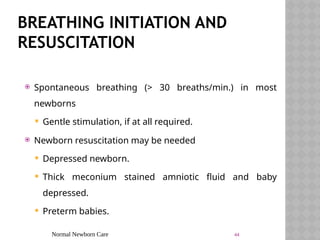 Normal Newborn Care 44
BREATHING INITIATION AND
RESUSCITATION
 Spontaneous breathing (> 30 breaths/min.) in most
newborns
 Gentle stimulation, if at all required.
 Newborn resuscitation may be needed
 Depressed newborn.
 Thick meconium stained amniotic fluid and baby
depressed.
 Preterm babies.
 