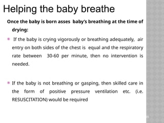 Once the baby is born asses baby’s breathing at the time of
drying:
 If the baby is crying vigorously or breathing adequately, air
entry on both sides of the chest is equal and the respiratory
rate between 30-60 per minute, then no intervention is
needed.
 If the baby is not breathing or gasping, then skilled care in
the form of positive pressure ventilation etc. (i.e.
RESUSCITATION) would be required
Teaching Aids: ENC
NC-
Helping the baby breathe
45
 