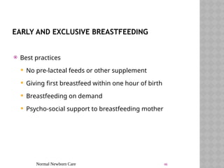 Normal Newborn Care 46
EARLY AND EXCLUSIVE BREASTFEEDING
 Best practices
 No pre-lacteal feeds or other supplement
 Giving first breastfeed within one hour of birth
 Breastfeeding on demand
 Psycho-social support to breastfeeding mother
 
