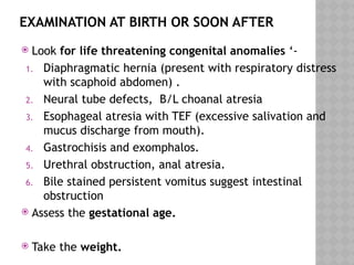EXAMINATION AT BIRTH OR SOON AFTER
 Look for life threatening congenital anomalies ‘-
1. Diaphragmatic hernia (present with respiratory distress
with scaphoid abdomen) .
2. Neural tube defects, B/L choanal atresia
3. Esophageal atresia with TEF (excessive salivation and
mucus discharge from mouth).
4. Gastrochisis and exomphalos.
5. Urethral obstruction, anal atresia.
6. Bile stained persistent vomitus suggest intestinal
obstruction
 Assess the gestational age.
 Take the weight.
 