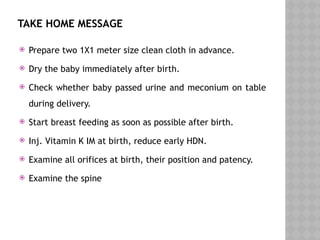TAKE HOME MESSAGE
 Prepare two 1X1 meter size clean cloth in advance.
 Dry the baby immediately after birth.
 Check whether baby passed urine and meconium on table
during delivery.
 Start breast feeding as soon as possible after birth.
 Inj. Vitamin K IM at birth, reduce early HDN.
 Examine all orifices at birth, their position and patency.
 Examine the spine
 