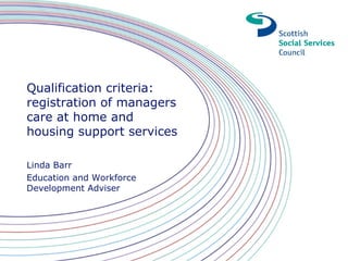 Qualification criteria:
registration of managers
care at home and
housing support services
Linda Barr
Education and Workforce
Development Adviser
 