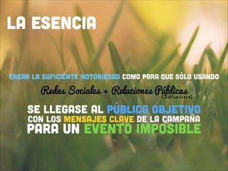 LA ESENCIA
Crear la suficiente notoriedad como para que sólo usando 

Redes Sociales + Relaciones Públicas 
(Influencers)
!
!
!

SE LLEGASE AL PÚBLICO OBJETIVO  
 
CON LOS MENSAJES CLAVE DE LA CAMPAÑA
!

para un evento imposible

 