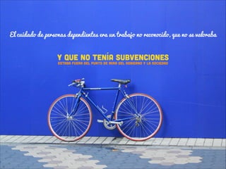El cuidado de personas dependientes era un trabajo no reconocido, que no se valoraba

Y QUE NO TENÍA subvenciones
eSTABA FUERA DEL PUNTO DE MIRA DEL GOBIERNO Y LA SOCIEDAD

 
