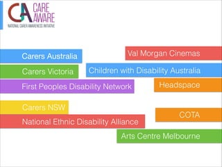 Carers Australia
Carers Victoria

Val Morgan Cinemas
Children with Disability Australia

First Peoples Disability Network
Carers NSW
National Ethnic Disability Alliance

Headspace

COTA

Arts Centre Melbourne

 
