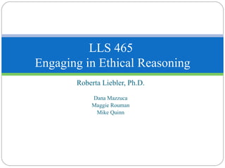 Roberta Liebler, Ph.D. Dana Mazzuca Maggie Rouman Mike Quinn LLS 465  Engaging in Ethical Reasoning 