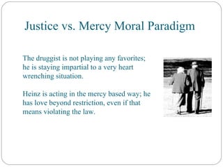 Justice vs. Mercy Moral Paradigm The druggist is not playing any favorites; he is staying impartial to a very heart wrenching situation. Heinz is acting in the mercy based way; he has love beyond restriction, even if that means violating the law. 