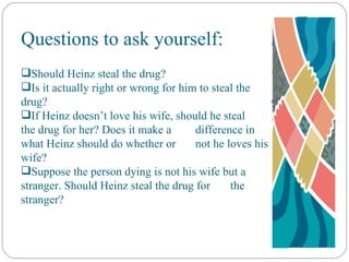Questions to ask yourself: Should Heinz steal the drug? Is it actually right or wrong for him to steal the  drug? If Heinz doesn’t love his wife, should he steal  the drug for her? Does it make a  difference in what Heinz should do whether or  not he loves his wife? Suppose the person dying is not his wife but a  stranger. Should Heinz steal the drug for  the stranger? 