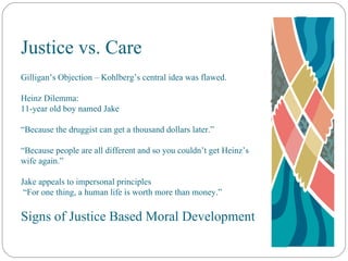 Justice vs. Care Gilligan’s Objection – Kohlberg’s central idea was flawed. Heinz Dilemma: 11-year old boy named Jake “ Because the druggist can get a thousand dollars later.” “ Because people are all different and so you couldn’t get Heinz’s wife again.” Jake appeals to impersonal principles  “ For one thing, a human life is worth more than money.” Signs of Justice Based Moral Development 