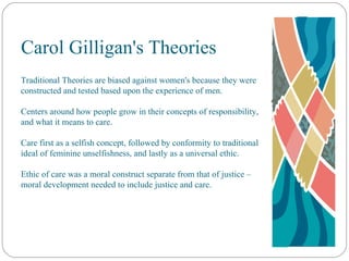 Carol Gilligan's Theories Traditional Theories are biased against women's because they were constructed and tested based upon the experience of men. Centers around how people grow in their concepts of responsibility, and what it means to care. Care first as a selfish concept, followed by conformity to traditional ideal of feminine unselfishness, and lastly as a universal ethic. Ethic of care was a moral construct separate from that of justice – moral development needed to include justice and care. 