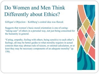 Do Women and Men Think Differently about Ethics? Gilligan’s Objection – Kohlberg’s central idea was flawed. Suggests that women’s basic moral orientation is one of caring: “taking care” of others in a personal way, not just being concerned for the humanity in general. “ Caring, empathy, feeling with others, being sensitive to each other’s feelings, all may be better guides to what morality requires in actual contexts than may abstract rule of reason, or rational calculation, or at least they may be necessary components of an adequate morality” (p. 150). 