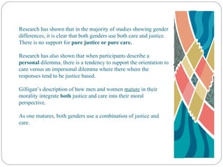 Research has shown that in the majority of studies showing gender differences, it is clear that both genders use both care and justice. There is no support for  pure justice or pure care. Research has also shown that when participants describe a  personal  dilemma, there is a tendency to support the orientation to care versus an impersonal dilemma where there where the responses tend to be justice based. Gilligan’s description of how men and women  mature  in their morality integrate  both  justice and care into their moral perspective. As one matures, both genders use a combination of justice and care. 