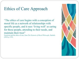 Ethics of Care Approach “ The ethics of care begins with a conception of moral life as a network of relationships with specific people, and it sees ‘living well’ as caring for those people, attending to their needs, and maintain their trust” Feminism and the ethics of care, from  The Elements of Moral Philosophy . Rachels (2010, p. 153). 