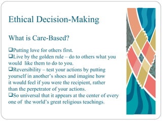 Ethical Decision-Making What is Care-Based? Putting love for others first. Live by the golden rule – do to others what you  would  like them to do to you. Reversibility – test your actions by putting  yourself in another’s shoes and imagine how  it would feel if you were the recipient, rather  than the perpetrator of your actions. So universal that it appears at the center of every  one of  the world’s great religious teachings. 